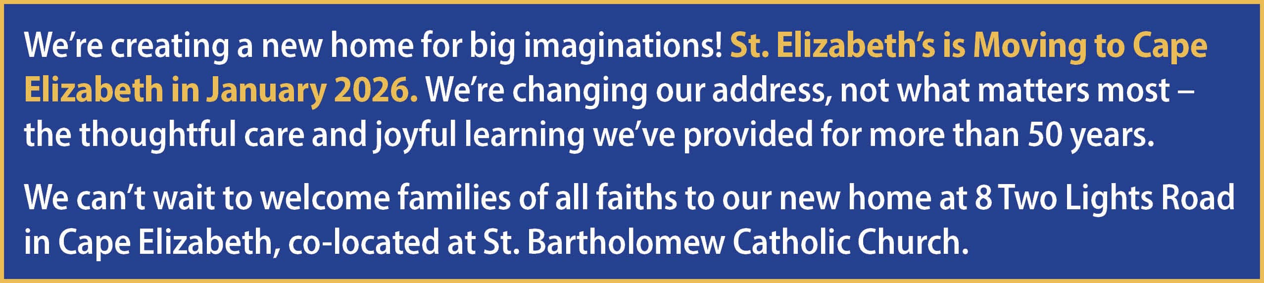 We’re creating a new home for big imaginations! St. Elizabeth’s is Moving to Cape Elizabeth in January 2026. We’re changing our address, not what matters most – the thoughtful care and joyful learning we’ve provided for more than 50 years. We can’t wait to welcome families of all faiths to our new home at 8 Two Lights Road in Cape Elizabeth, co-located at St. Bartholomew Catholic Church.